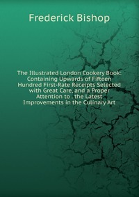 The Illustrated London Cookery Book: Containing Upwards of Fifteen Hundred First-Rate Receipts Selected with Great Care, and a Proper Attention to . the Latest Improvements in the Culinary Ar