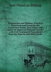 Prosecution and Defense: Practical Directions and Forms for the Grand-Jury Room, Trial Court, and Court of Appeal in Criminal Causes, with Full Citations of Precedents from the Reports and Ot