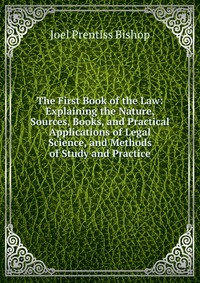 The First Book of the Law: Explaining the Nature, Sources, Books, and Practical Applications of Legal Science, and Methods of Study and Practice