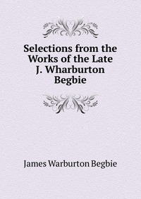 Selections from the Works of the Late J. Wharburton Begbie