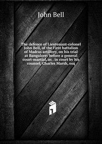 The defence of Lieutenant-colonel John Bell, of the First battalion of Madras artillery, on his trial at Bangalore: before a general court-martial, as . in court by his counsel, Charles Marsh