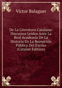 De La Literatura Catalana: Discursos Leidos Ante La Real Academia De La Historia En La Recepcion Publica Del Excmo (Catalan Edition)