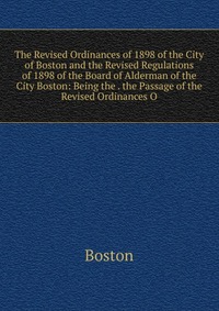 The Revised Ordinances of 1898 of the City of Boston and the Revised Regulations of 1898 of the Board of Alderman of the City Boston: Being the . the Passage of the Revised Ordinances O