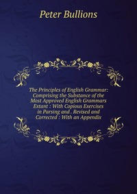 The Principles of English Grammar: Comprising the Substance of the Most Approved English Grammars Extant : With Copious Exercises in Parsing and . Revised and Corrected : With an Appendix