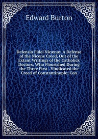 Defensio Fidei Nic?n?: A Defense of the Nicene Creed, Out of the Extant Writings of the Catholick Doctors, Who Flourished During the Three First . Vindicated the Creed of Constantinople; Con