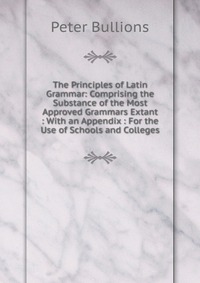 The Principles of Latin Grammar: Comprising the Substance of the Most Approved Grammars Extant : With an Appendix : For the Use of Schools and Colleges