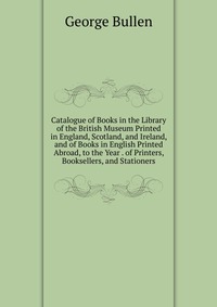 Catalogue of Books in the Library of the British Museum Printed in England, Scotland, and Ireland, and of Books in English Printed Abroad, to the Year . of Printers, Booksellers, and Statione