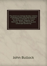 The American Cottage Builder: A Series of Designs, Plans, and Specifications, from $200 to $20,000. for Homes for the People. Together with Warming, . Drainage, Painting, and Landscape Garden