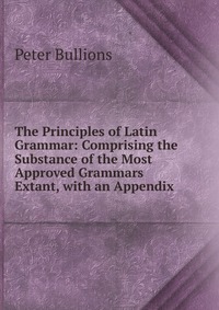 The Principles of Latin Grammar: Comprising the Substance of the Most Approved Grammars Extant, with an Appendix