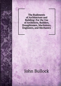 The Rudiments of Architecture and Building: For the Use of Architects, Builders, Draughtsmen, Machinists, Engineers, and Mechanics