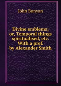 Divine emblems; or, Temporal things spiritualised, etc. With a pref. by Alexander Smith