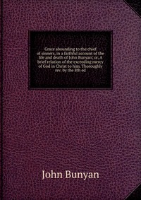 Grace abounding to the chief of sinners, in a faithful account of the life and death of John Bunyan; or, A brief relation of the exceeding mercy of God in Christ to him. Thoroughly rev. by th