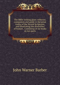 The Bible looking glass: reflector, companion and guide to the great truths of the Sacred Scriptures, and illustrating the diversities of human . Consisting of six books in two parts