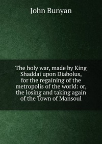 The holy war, made by King Shaddai upon Diabolus, for the regaining of the metropolis of the world: or, the losing and taking again of the Town of Mansoul