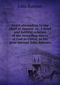 Grace abounding to the chief of sinners: or, A brief and faithful relation of the exceeding mercy of God in Christ, to his poor servant John Bunyan