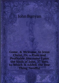 Come, & Welcome, to Jesus Christ, Or, a Plain and Profitable Discourse Upon the Sixth of John, 37 Vers. to Which Is Added, the One Thing Needful