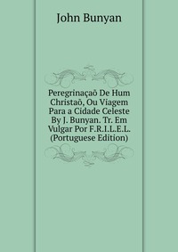 Peregrinacao De Hum Christao, Ou Viagem Para a Cidade Celeste By J. Bunyan. Tr. Em Vulgar Por F.R.I.L.E.L. (Portuguese Edition)