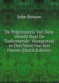 De Pelgrimsreis Van Deze Wereld Naar De Toekomende: Voorgesteld in Den Vorm Van Een Droom (Dutch Edition)