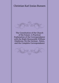 The Constitution of the Church of the Future: A Practical Explanation of the Correspondance with the Right Honourable William Gladstone, On the German . Notes, and the Complete Correspondance