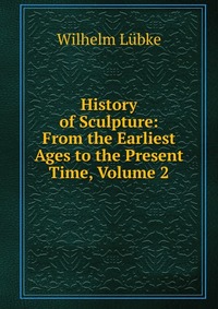 History of Sculpture: From the Earliest Ages to the Present Time, Volume 2