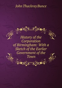 History of the Corporation of Birmingham: With a Sketch of the Earlier Government of the Town