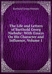 The Life and Letters of Barthold Georg Niebuhr: With Essays On His Character and Influence, Volume 1