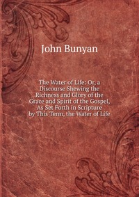 The Water of Life: Or, a Discourse Shewing the Richness and Glory of the Grace and Spirit of the Gospel, As Set Forth in Scripture by This Term, the Water of Life