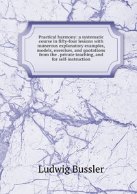 Practical harmony: a systematic course in fifty-four lessons with numerous explanatory examples, models, exercises, and quotations from the . private teaching, and for self-instruction