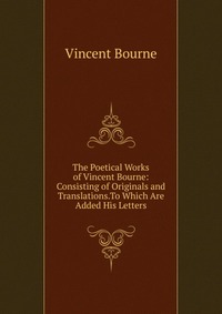 The Poetical Works of Vincent Bourne: Consisting of Originals and Translations.To Which Are Added His Letters