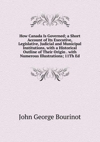 How Canada Is Governed; a Short Account of Its Executive, Legislative, Judicial and Municipal Institutions, with a Historical Outline of Their Origin . with Numerous Illustrations; 11Th Ed