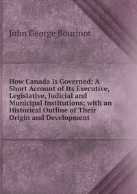 How Canada Is Governed: A Short Account of Its Executive, Legislative, Judicial and Municipal Institutions; with an Historical Outline of Their Origin and Development