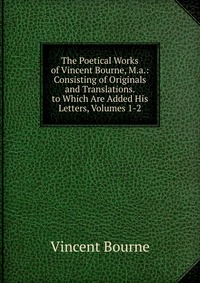 The Poetical Works of Vincent Bourne, M.a.: Consisting of Originals and Translations. to Which Are Added His Letters, Volumes 1-2