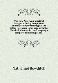 The new American practical navigator: being an epitome of navigation; containing all the tables necessary to be used with the Nautical almanac in . and keeping a complete reckoning at sea