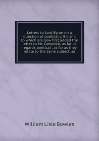 Letters to Lord Byron on a question of poetical criticism: to which are now first added the letter to Mr. Campbell, as far as regards poetical . as far as they relate to the same subject, se