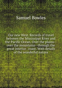 Our new West. Records of travel between the Mississippi River and the Pacific Ocean. Over the plains--over the mountains--through the great interior . coast. With details of the wonderful nat