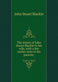 The letters of John Stuart Blackie to his wife, with a few earlier ones to his parents;