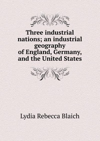 Three industrial nations; an industrial geography of England, Germany, and the United States