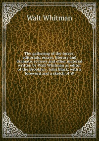 The gathering of the forces; editorials, essays, literary and dramatic reviews and other material written by Walt Whitman as editor of the Brooklyn . John Black, with a foreword and a sketch 