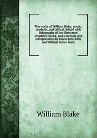 The works of William Blake; poetic, symbolic, and critical. Edited with lithographs of the illustrated Prophetic books, and a memoir and interpretation by Edwin John Ellis and William Butler 