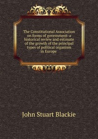 The Constitutional Association on forms of government: a historical review and estimate of the growth of the principal types of political organism in Europe