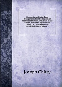 Joseph Chitty - «Commentaries On the Laws of England: In Four Books; with an Analysis of the Work. with a Life of the Author, and Notes: By Christian, Chitty, Lee, . Also References to American Cases, Volume »