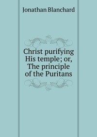 Christ purifying His temple; or, The principle of the Puritans