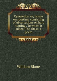 Cynegetica: or, Essays on sporting: consisting of observations on hare hunting . To which is added, The chase: a poem