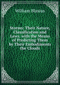 Storms: Their Nature, Classification and Laws. with the Means of Predicting Them by Their Embodiments the Clouds