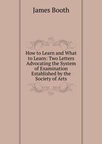 How to Learn and What to Learn: Two Letters Advocating the System of Examination Established by the Society of Arts