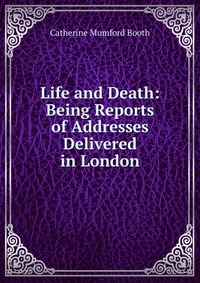 Life and Death: Being Reports of Addresses Delivered in London