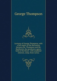 Lectures of George Thompson, with a full report of the discussion between Mr. Thompson and Mr. Borthwick, the proslavery agent, held at the Royal . with unabated interest, comp. from variou