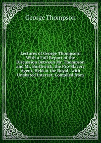 Lectures of George Thompson: With a Full Report of the Discussion Between Mr. Thompson and Mr. Borthwick, the Pro-Slavery Agent, Held at the Royal . with Unabated Interest, Compiled from