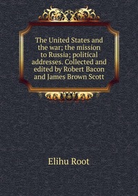 The United States and the war; the mission to Russia; political addresses. Collected and edited by Robert Bacon and James Brown Scott