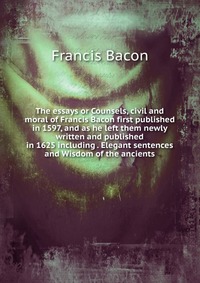 The essays or Counsels, civil and moral of Francis Bacon first published in 1597, and as he left them newly written and published in 1625 including . Elegant sentences and Wisdom of the ancie